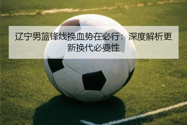 辽宁男篮锋线换血势在必行：深度解析更新换代必要性