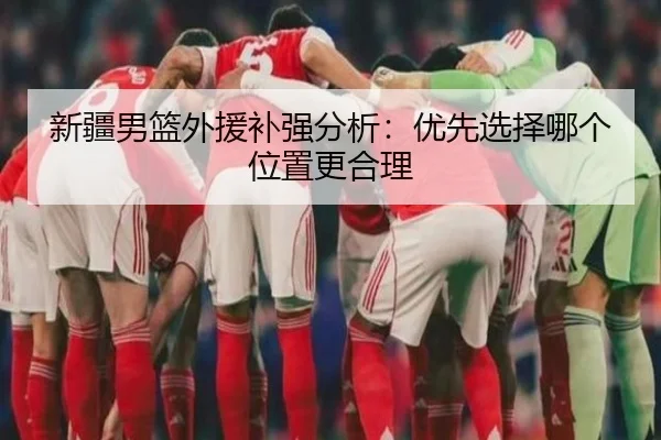 新疆男篮外援补强分析：优先选择哪个位置更合理 - www.ayx.com