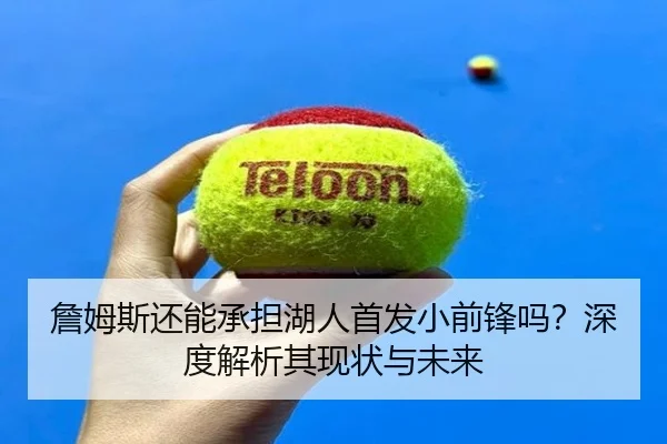 詹姆斯还能承担湖人首发小前锋吗？深度解析其现状与未来